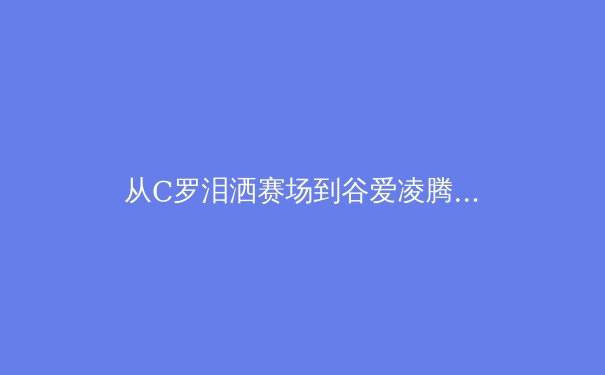 从C罗泪洒赛场到谷爱凌腾空：现代体育的英雄叙事与商业解构 - 2