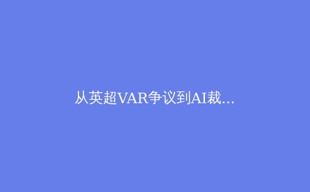 从英超VAR争议到AI裁判：科技如何重塑体育公平性与观赛体验 - 2