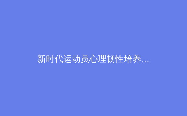 新时代运动员心理韧性培养：竞技体育背后的无形较量