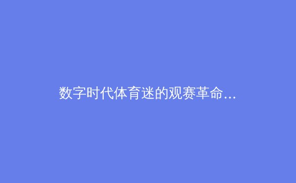 数字时代体育迷的观赛革命：从传统电视到流媒体平台的范式转移 - 4